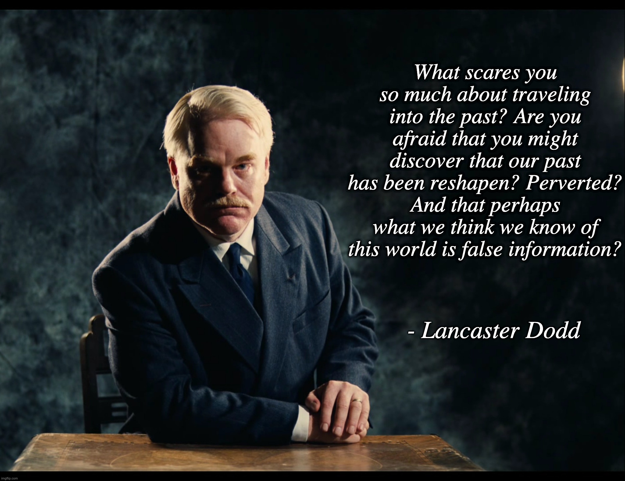 False Information | What scares you so much about traveling into the past? Are you afraid that you might discover that our past has been reshapen? Perverted? And that perhaps what we think we know of this world is false information? - Lancaster Dodd | image tagged in misinformation,fakenews,movies,scientology | made w/ Imgflip meme maker