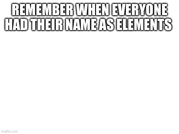 REMEMBER WHEN EVERYONE HAD THEIR NAME AS ELEMENTS | made w/ Imgflip meme maker