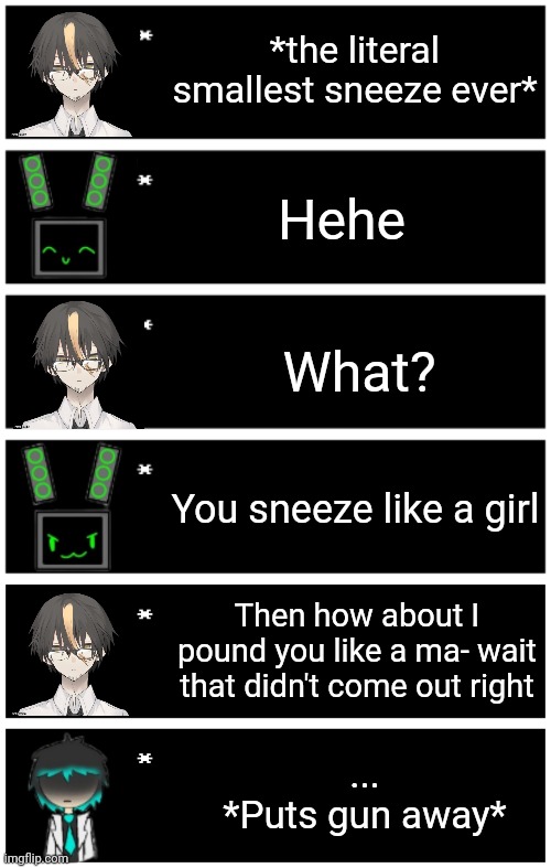 Liam knew damn well who was watching. Inspiration in comments. | *the literal smallest sneeze ever*; Hehe; What? You sneeze like a girl; Then how about I pound you like a ma- wait that didn't come out right; ...
*Puts gun away* | image tagged in 4 undertale textboxes,undertale text box | made w/ Imgflip meme maker