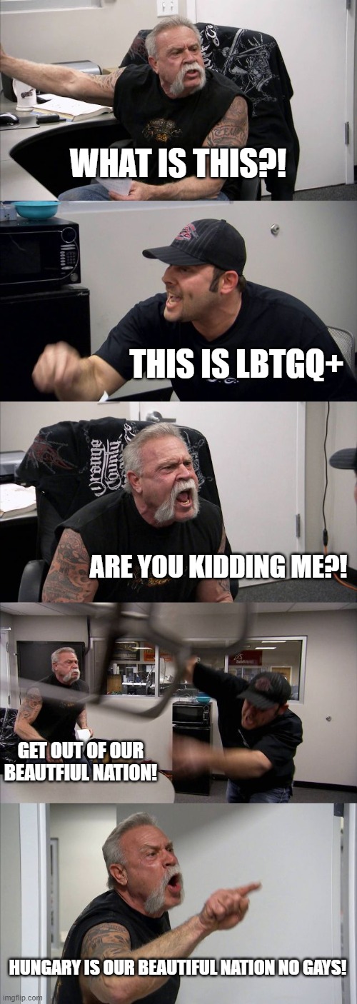 Viktor orban when he sees Gay | WHAT IS THIS?! THIS IS LBTGQ+; ARE YOU KIDDING ME?! GET OUT OF OUR BEAUTFIUL NATION! HUNGARY IS OUR BEAUTIFUL NATION NO GAYS! | image tagged in memes,american chopper argument,hungary,homophobic,homophobia | made w/ Imgflip meme maker