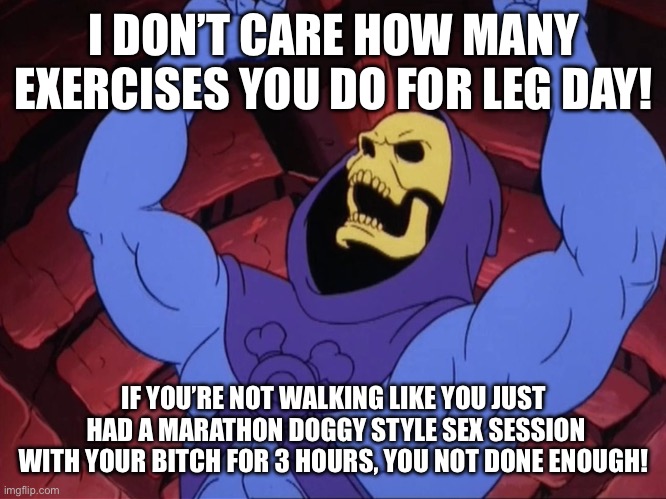 Skeletor | I DON’T CARE HOW MANY EXERCISES YOU DO FOR LEG DAY! IF YOU’RE NOT WALKING LIKE YOU JUST  HAD A MARATHON DOGGY STYLE SEX SESSION WITH YOUR BITCH FOR 3 HOURS, YOU NOT DONE ENOUGH! | image tagged in skeletor | made w/ Imgflip meme maker