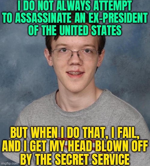 I Do Not Always Attempt To Assassinate An Ex-president Of The United States; But When I Do That, I Fail, And I Get My Head Blown | I DO NOT ALWAYS ATTEMPT
TO ASSASSINATE AN EX-PRESIDENT
OF THE UNITED STATES; BUT WHEN I DO THAT, I FAIL,
AND I GET MY HEAD BLOWN OFF
BY THE SECRET SERVICE | image tagged in thomas matthew crooks,donald trump,scumbag america,gun control,assassination,creepy joe biden | made w/ Imgflip meme maker