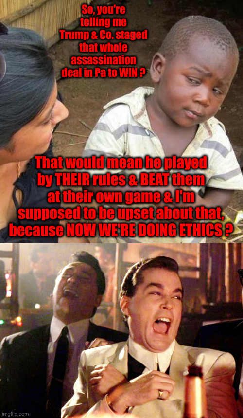 Trump Staged It All ? | So, you're telling me Trump & Co. staged that whole assassination deal in Pa to WIN ? That would mean he played by THEIR rules & BEAT them at their own game & I'm supposed to be upset about that, because NOW WE'RE DOING ETHICS ? | image tagged in memes,third world skeptical kid,good fellas hilarious,political meme,politics,funny memes | made w/ Imgflip meme maker