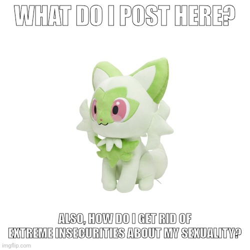 Sprigatito Plush | WHAT DO I POST HERE? ALSO, HOW DO I GET RID OF EXTREME INSECURITIES ABOUT MY SEXUALITY? | image tagged in sprigatito plush | made w/ Imgflip meme maker