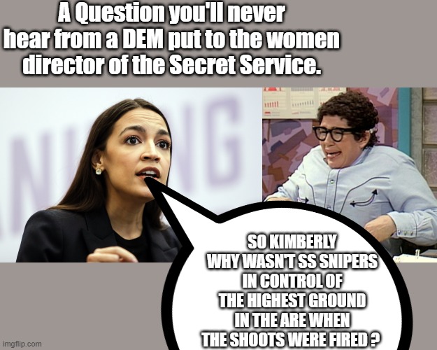 E'mail this question to AOC and demand she ask it ..a | A Question you'll never hear from a DEM put to the women director of the Secret Service. SO KIMBERLY WHY WASN'T SS SNIPERS IN CONTROL OF THE HIGHEST GROUND IN THE ARE WHEN THE SHOOTS WERE FIRED ? | made w/ Imgflip meme maker