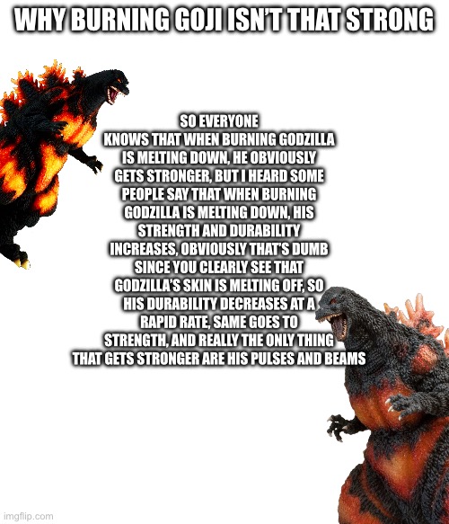 Y’all can fact check me if ya want, but I just wanted to prove something to the non educated godzilla fans about burning goji | WHY BURNING GOJI ISN’T THAT STRONG; SO EVERYONE KNOWS THAT WHEN BURNING GODZILLA IS MELTING DOWN, HE OBVIOUSLY GETS STRONGER, BUT I HEARD SOME PEOPLE SAY THAT WHEN BURNING GODZILLA IS MELTING DOWN, HIS STRENGTH AND DURABILITY INCREASES, OBVIOUSLY THAT’S DUMB SINCE YOU CLEARLY SEE THAT GODZILLA’S SKIN IS MELTING OFF, SO HIS DURABILITY DECREASES AT A RAPID RATE, SAME GOES TO STRENGTH, AND REALLY THE ONLY THING THAT GETS STRONGER ARE HIS PULSES AND BEAMS | made w/ Imgflip meme maker