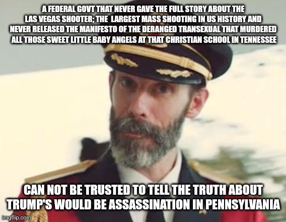 Trump Shoy | A FEDERAL GOVT THAT NEVER GAVE THE FULL STORY ABOUT THE LAS VEGAS SHOOTER; THE  LARGEST MASS SHOOTING IN US HISTORY AND NEVER RELEASED THE MANIFESTO OF THE DERANGED TRANSEXUAL THAT MURDERED   ALL THOSE SWEET LITTLE BABY ANGELS AT THAT CHRISTIAN SCHOOL IN TENNESSEE; CAN NOT BE TRUSTED TO TELL THE TRUTH ABOUT TRUMP'S WOULD BE ASSASSINATION IN PENNSYLVANIA | image tagged in captain obvious | made w/ Imgflip meme maker