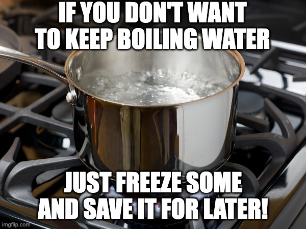 Boiling water joke | IF YOU DON'T WANT TO KEEP BOILING WATER; JUST FREEZE SOME AND SAVE IT FOR LATER! | image tagged in water | made w/ Imgflip meme maker