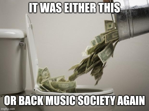 money down toilet | IT WAS EITHER THIS; OR BACK MUSIC SOCIETY AGAIN | image tagged in money down toilet | made w/ Imgflip meme maker