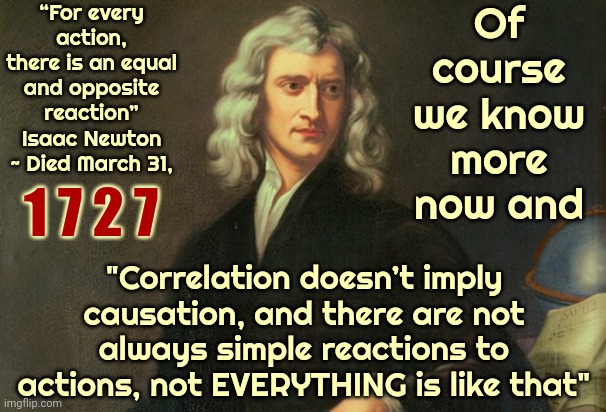 Newton Was Talking About The Motion Of Objects, Physical Objects, Not About Life Or Feelings.  Duh. | “For every action, there is an equal and opposite reaction”
Isaac Newton ~ Died March 31, Of course we know more now and; 1 7 2 7; "Correlation doesn’t imply causation, and there are not always simple reactions to actions, not EVERYTHING is like that" | image tagged in issac newton once said,sir isaac newton,if you know you know,and now you have officially carried it too far buddy,memes | made w/ Imgflip meme maker
