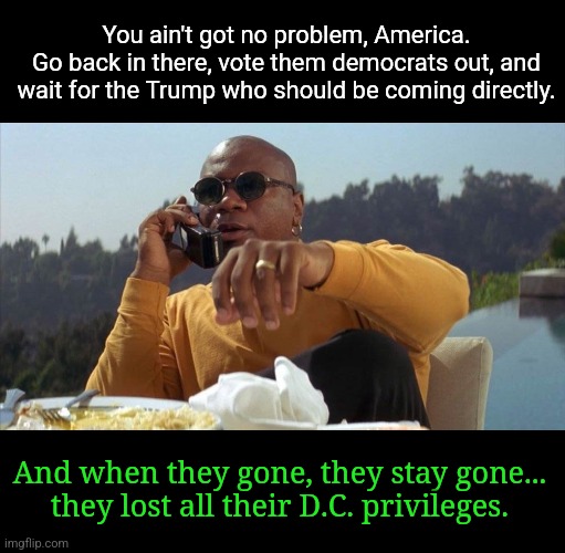 We will get back onto the path of the righteous man. | You ain't got no problem, America.
Go back in there, vote them democrats out, and wait for the Trump who should be coming directly. And when they gone, they stay gone...
they lost all their D.C. privileges. | image tagged in pulp fiction ving rhames,trump 2024,liberal media,liberal hypocrisy,msm lies,cnn fake news | made w/ Imgflip meme maker