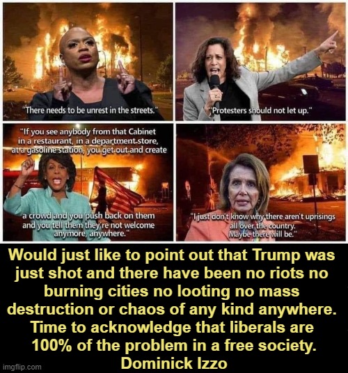Past Time For Some Mostly Peaceful Progressive Truth | Would just like to point out that Trump was 
just shot and there have been no riots no 
burning cities no looting no mass 
destruction or chaos of any kind anywhere. 

Time to acknowledge that liberals are 
100% of the problem in a free society.

Dominick Izzo | image tagged in liberals vs conservatives,mostly peaceful,destruction,facts vs feelings,assassination attempt,political humor | made w/ Imgflip meme maker
