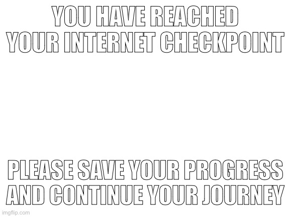 Save your progress in the comments. | YOU HAVE REACHED YOUR INTERNET CHECKPOINT; PLEASE SAVE YOUR PROGRESS AND CONTINUE YOUR JOURNEY | image tagged in blank white template | made w/ Imgflip meme maker