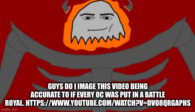 https://www.youtube.com/watch?v=DVO8QrGAPHs | GUYS DO I IMAGE THIS VIDEO BEING ACCURATE TO IF EVERY OC WAS PUT IN A BATTLE ROYAL. HTTPS://WWW.YOUTUBE.COM/WATCH?V=DVO8QRGAPHS | image tagged in infernal roblox man face | made w/ Imgflip meme maker