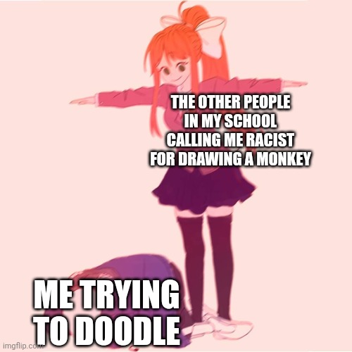Bruh | THE OTHER PEOPLE IN MY SCHOOL CALLING ME RACIST FOR DRAWING A MONKEY; ME TRYING TO DOODLE | image tagged in monika t-posing on sans | made w/ Imgflip meme maker