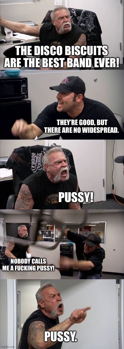 Wsp | THE DISCO BISCUITS ARE THE BEST BAND EVER! THEY’RE GOOD, BUT THERE ARE NO WIDESPREAD. PUSSY! NOBODY CALLS ME A FUCKING PUSSY! PUSSY. | image tagged in memes,american chopper argument | made w/ Imgflip meme maker