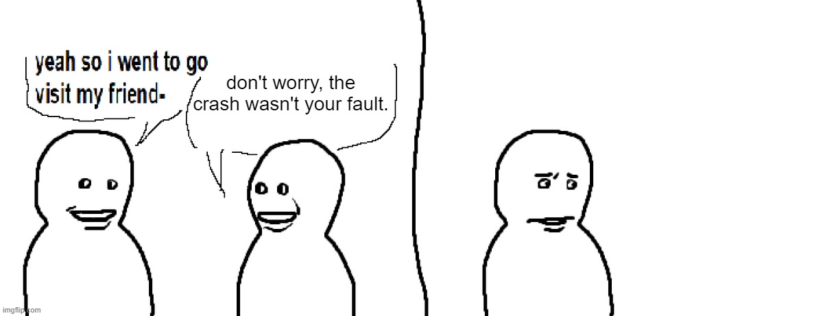 Bro Visited His Friend | don't worry, the crash wasn't your fault. | image tagged in bro visited his friend | made w/ Imgflip meme maker