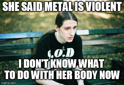 First World Metal Problems | SHE SAID METAL IS VIOLENT I DON'T KNOW WHAT TO DO WITH HER BODY NOW | image tagged in first world metal problems | made w/ Imgflip meme maker