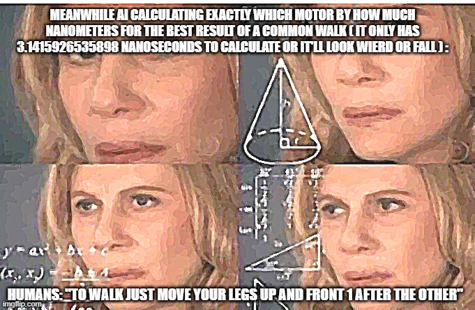 AI | MEANWHILE AI CALCULATING EXACTLY WHICH MOTOR BY HOW MUCH NANOMETERS FOR THE BEST RESULT OF A COMMON WALK ( IT ONLY HAS 3.1415926535898 NANOSECONDS TO CALCULATE OR IT'LL LOOK WIERD OR FALL ) :; HUMANS: "TO WALK JUST MOVE YOUR LEGS UP AND FRONT 1 AFTER THE OTHER" | image tagged in math lady/confused lady,ai meme,math,humanity | made w/ Imgflip meme maker