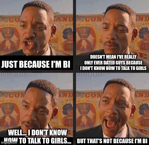 totally not... | JUST BECAUSE I'M BI; DOESN'T MEAN I'VE REALLY ONLY EVER DATED GUYS BECAUSE I DON'T KNOW HOW TO TALK TO GIRLS; BUT THAT'S NOT BECAUSE I'M BI; WELL... I DON'T KNOW HOW TO TALK TO GIRLS... | image tagged in but not because i'm black,lgbtq,bisexual | made w/ Imgflip meme maker