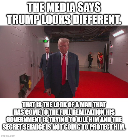 Trump Looks Different | THE MEDIA SAYS TRUMP LOOKS DIFFERENT. THAT IS THE LOOK OF A MAN THAT HAS COME TO THE FULL REALIZATION HIS GOVERNMENT IS TRYING TO KILL HIM AND THE SECRET SERVICE IS NOT GOING TO PROTECT HIM. | image tagged in politics,donald trump | made w/ Imgflip meme maker