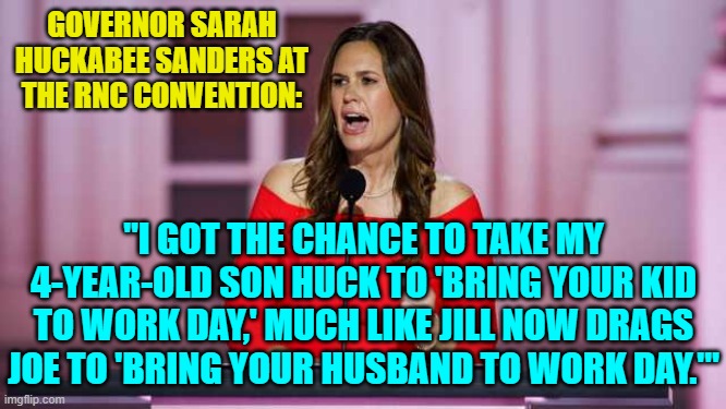 Except that Sarah's child is more mature. | GOVERNOR SARAH HUCKABEE SANDERS AT THE RNC CONVENTION:; "I GOT THE CHANCE TO TAKE MY 4-YEAR-OLD SON HUCK TO 'BRING YOUR KID TO WORK DAY,' MUCH LIKE JILL NOW DRAGS JOE TO 'BRING YOUR HUSBAND TO WORK DAY.'" | image tagged in yep | made w/ Imgflip meme maker
