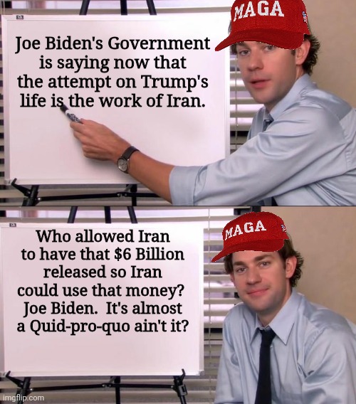 Who released $6 Billion to Iran?  Joe Biden. | Joe Biden's Government is saying now that the attempt on Trump's life is the work of Iran. Who allowed Iran to have that $6 Billion released so Iran could use that money?  Joe Biden.  It's almost a Quid-pro-quo ain't it? | image tagged in jim halpert explains,maga | made w/ Imgflip meme maker