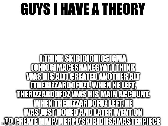 What do you think | I THINK SKIBIDIOHIOSIGMA (OHIOGIMACESHAKEGYAT I THINK WAS HIS ALT) CREATED ANOTHER ALT (THERIZZARDOFOZ). WHEN HE LEFT, THERIZZARDOFOZ WAS HIS MAIN ACCOUNT. WHEN THERIZZARDOFOZ LEFT, HE WAS JUST BORED AND LATER WENT ON TO CREATE MAIP/MERPI/SKIBIDIISAMASTERPIECE | image tagged in guys i have a theory | made w/ Imgflip meme maker