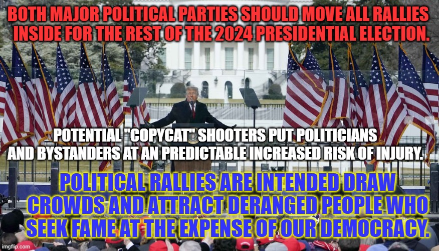 Indoor rallies at large indoor arenas should suffice. | BOTH MAJOR POLITICAL PARTIES SHOULD MOVE ALL RALLIES 
 INSIDE FOR THE REST OF THE 2024 PRESIDENTIAL ELECTION. POTENTIAL "COPYCAT" SHOOTERS PUT POLITICIANS AND BYSTANDERS AT AN PREDICTABLE INCREASED RISK OF INJURY. POLITICAL RALLIES ARE INTENDED DRAW CROWDS AND ATTRACT DERANGED PEOPLE WHO SEEK FAME AT THE EXPENSE OF OUR DEMOCRACY. | image tagged in politics | made w/ Imgflip meme maker