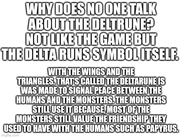 Seriously it's so important to how the series begins you'd think more people would be talking about it | WHY DOES NO ONE TALK ABOUT THE DELTRUNE? NOT LIKE THE GAME BUT THE DELTA RUNS SYMBOL ITSELF. WITH THE WINGS AND THE TRIANGLES. THAT'S CALLED THE DELTARUNE IS WAS MADE TO SIGNAL PEACE BETWEEN THE HUMANS AND THE MONSTERS. THE MONSTERS STILL USE IT BECAUSE, MOST OF THE MONSTERS STILL VALUE THE FRIENDSHIP THEY USED TO HAVE WITH THE HUMANS SUCH AS PAPYRUS. | image tagged in how | made w/ Imgflip meme maker