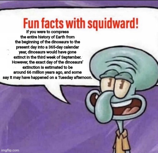 The dinosaurs died on a Tuesday!!! | If you were to compress the entire history of Earth from the beginning of the dinosaurs to the present day into a 365-day calendar year, dinosaurs would have gone extinct in the third week of September. However, the exact day of the dinosaurs' extinction is estimated to be around 66 million years ago, and some say it may have happened on a Tuesday afternoon. | image tagged in fun facts with squidward,dinosaurs,history,history memes,jpfan102504 | made w/ Imgflip meme maker