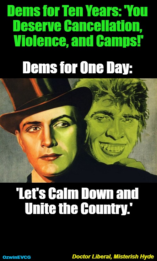 "Any Remaining NonClownWorld Leftists, Please Report to Reception. Thank You." | Dems for Ten Years: 'You 

Deserve Cancellation, 

Violence, and Camps!'; Dems for One Day:; 'Let's Calm Down and 

Unite the Country.'; Doctor Liberal, Misterish Hyde; OzwinEVCG | image tagged in jekyll hyde,democrats,liberal logic,progressives,hypocrites,trump rally shooting | made w/ Imgflip meme maker