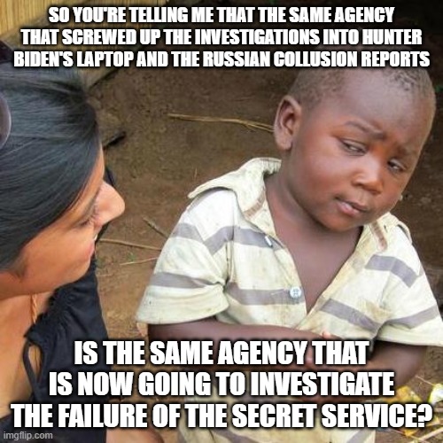 Screwed Up Investigation | SO YOU'RE TELLING ME THAT THE SAME AGENCY THAT SCREWED UP THE INVESTIGATIONS INTO HUNTER BIDEN'S LAPTOP AND THE RUSSIAN COLLUSION REPORTS; IS THE SAME AGENCY THAT IS NOW GOING TO INVESTIGATE THE FAILURE OF THE SECRET SERVICE? | image tagged in memes,third world skeptical kid,fbi,secret service,investigation | made w/ Imgflip meme maker