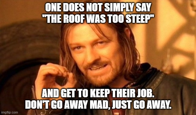 One Does Not Simply | ONE DOES NOT SIMPLY SAY
"THE ROOF WAS TOO STEEP"; AND GET TO KEEP THEIR JOB.
DON'T GO AWAY MAD, JUST GO AWAY. | image tagged in memes,one does not simply | made w/ Imgflip meme maker