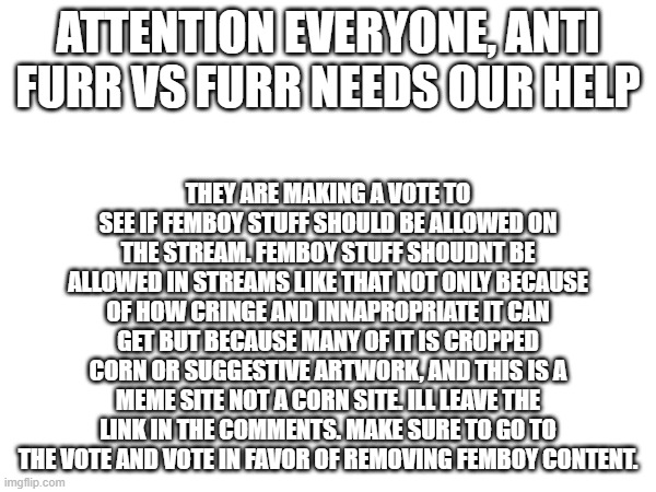 They need our help | ATTENTION EVERYONE, ANTI FURR VS FURR NEEDS OUR HELP; THEY ARE MAKING A VOTE TO SEE IF FEMBOY STUFF SHOULD BE ALLOWED ON THE STREAM. FEMBOY STUFF SHOUDNT BE ALLOWED IN STREAMS LIKE THAT NOT ONLY BECAUSE OF HOW CRINGE AND INNAPROPRIATE IT CAN GET BUT BECAUSE MANY OF IT IS CROPPED CORN OR SUGGESTIVE ARTWORK, AND THIS IS A MEME SITE NOT A CORN SITE. ILL LEAVE THE LINK IN THE COMMENTS. MAKE SURE TO GO TO THE VOTE AND VOTE IN FAVOR OF REMOVING FEMBOY CONTENT. | image tagged in announcement,anti furry,important | made w/ Imgflip meme maker