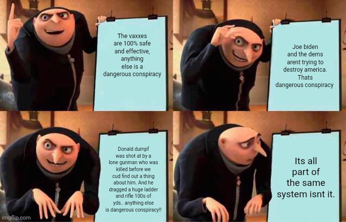 Strong guy that crooks.  Msm protecting dey boy dumpf | The vaxxes are 100% safe and effective, anything else is a dangerous conspiracy; Joe biden and the dems arent trying to destroy america. Thats dangerous conspiracy; Its all part of the same system isnt it. Donald dumpf was shot at by a lone gunman who was killed before we cud find out a thing about him. And he dragged a huge ladder and rifle 100s of yds.. anything else is dangerous conspiracy!! | image tagged in gru's plan,wake up,political theatre,globalist runs all sides | made w/ Imgflip meme maker