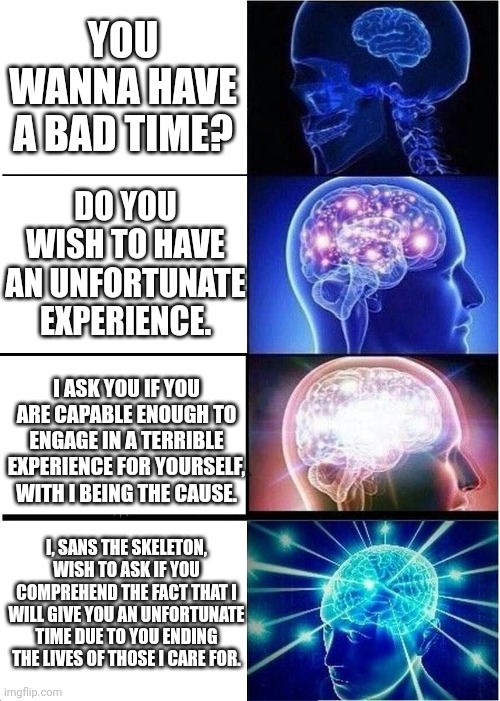 You wanna have a bad time? | YOU WANNA HAVE A BAD TIME? DO YOU WISH TO HAVE AN UNFORTUNATE EXPERIENCE. I ASK YOU IF YOU ARE CAPABLE ENOUGH TO ENGAGE IN A TERRIBLE EXPERIENCE FOR YOURSELF, WITH I BEING THE CAUSE. I, SANS THE SKELETON, WISH TO ASK IF YOU COMPREHEND THE FACT THAT I WILL GIVE YOU AN UNFORTUNATE TIME DUE TO YOU ENDING THE LIVES OF THOSE I CARE FOR. | image tagged in memes,expanding brain | made w/ Imgflip meme maker