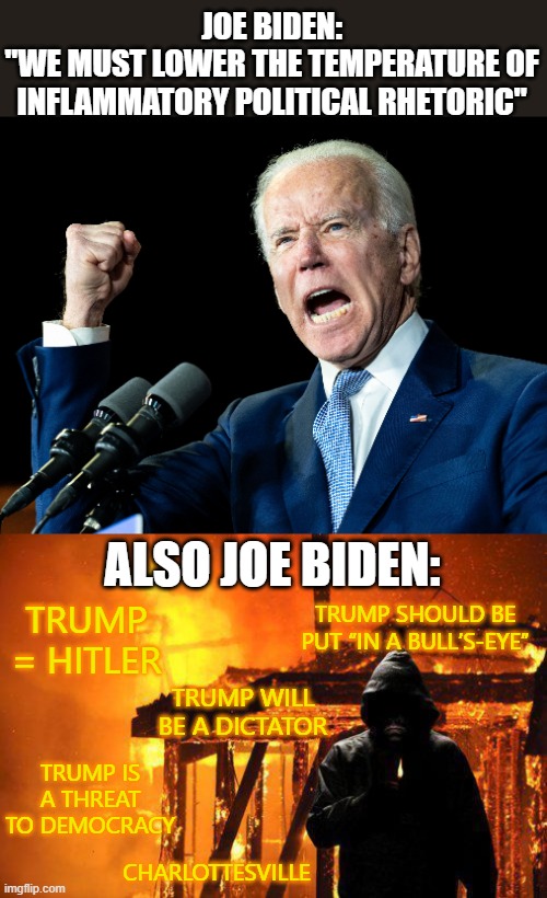 Then he goes on to list all political violence except the 95% caused by the left. | JOE BIDEN:
"WE MUST LOWER THE TEMPERATURE OF INFLAMMATORY POLITICAL RHETORIC"; ALSO JOE BIDEN:; TRUMP SHOULD BE PUT “IN A BULL’S-EYE”; TRUMP = HITLER; TRUMP WILL BE A DICTATOR; TRUMP IS A THREAT TO DEMOCRACY; CHARLOTTESVILLE | image tagged in joe biden's fist,politics | made w/ Imgflip meme maker
