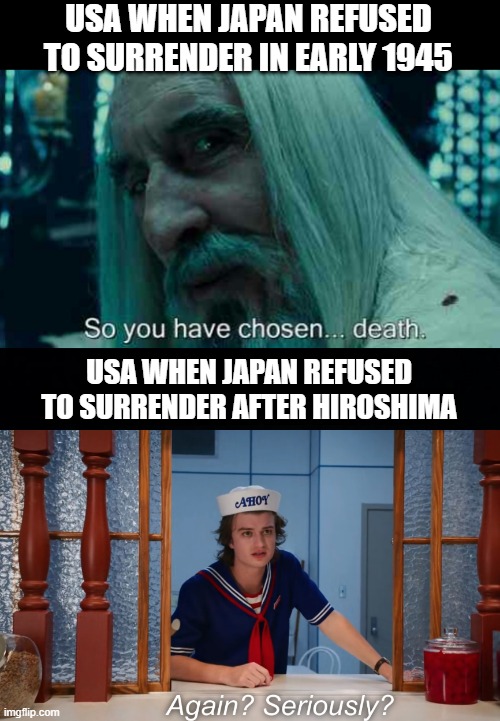 We Don't Surrender | USA WHEN JAPAN REFUSED TO SURRENDER IN EARLY 1945; USA WHEN JAPAN REFUSED TO SURRENDER AFTER HIROSHIMA | image tagged in so you have chosen death,black background | made w/ Imgflip meme maker