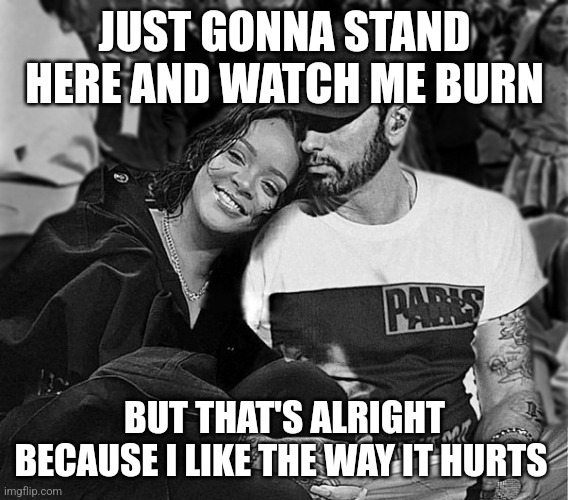 Pov: You realize how deep Love The Way You Lie 1 and 2 actually are | JUST GONNA STAND HERE AND WATCH ME BURN; BUT THAT'S ALRIGHT BECAUSE I LIKE THE WAY IT HURTS | image tagged in sad,relatable,eminem,rihanna | made w/ Imgflip meme maker