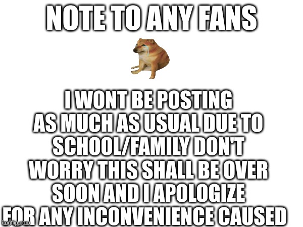note to any fans | I WONT BE POSTING AS MUCH AS USUAL DUE TO SCHOOL/FAMILY DON'T WORRY THIS SHALL BE OVER SOON AND I APOLOGIZE FOR ANY INCONVENIENCE CAUSED; NOTE TO ANY FANS | image tagged in note,sad but true | made w/ Imgflip meme maker