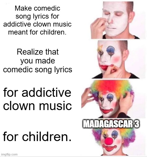 clown music madagascar 3 | Make comedic song lyrics for addictive clown music meant for children. Realize that you made comedic song lyrics; for addictive clown music; MADAGASCAR 3; for children. | image tagged in memes,clown applying makeup,children | made w/ Imgflip meme maker