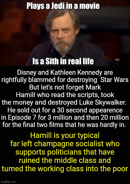 Blank  | But let's not forget Mark Hamill who read the scripts, took the money and destroyed Luke Skywalker. Disney and Kathleen Kennedy are rightfully blammed for destroying  Star Wars; He sold out for a 30 second appearence in Episode 7 for 3 million and then 20 million for the final two films that he was hardly in. Hamill is your typical far left champagne socialist who supports politicians that have ruined the middle class and turned the working class into the poor | image tagged in mark hamill,star wars,donald trump,fjb,joe biden,darth vader luke skywalker | made w/ Imgflip meme maker