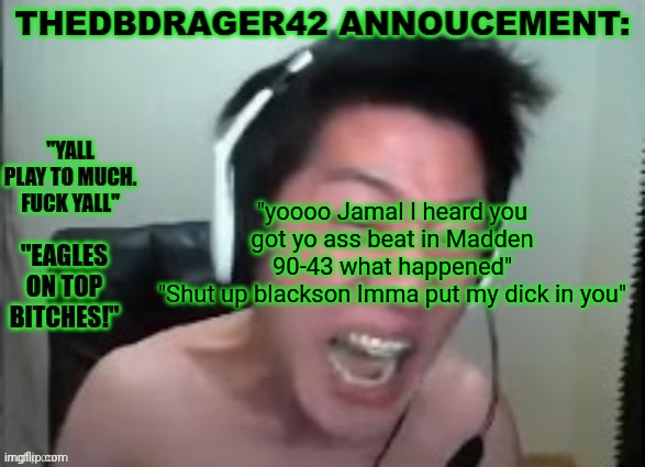 thedbdrager42s annoucement template | "yoooo Jamal I heard you got yo ass beat in Madden 90-43 what happened"
"Shut up blackson Imma put my dick in you" | image tagged in thedbdrager42s annoucement template | made w/ Imgflip meme maker