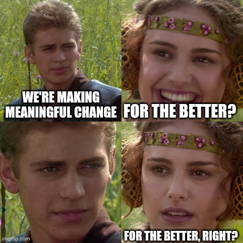 Anakin Padme 4 Panel | WE'RE MAKING MEANINGFUL CHANGE; FOR THE BETTER? FOR THE BETTER, RIGHT? | image tagged in anakin padme 4 panel | made w/ Imgflip meme maker