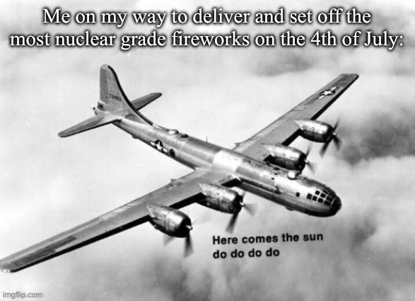 Real | Me on my way to deliver and set off the most nuclear grade fireworks on the 4th of July: | image tagged in here comes the sun dodododo b29 | made w/ Imgflip meme maker