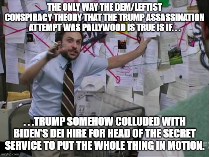 The logistics alone would have to result in direct communications between Trump and whoever is the head of the Secret Service. | THE ONLY WAY THE DEM/LEFTIST CONSPIRACY THEORY THAT THE TRUMP ASSASSINATION ATTEMPT WAS PALLYWOOD IS TRUE IS IF. . . . . .TRUMP SOMEHOW COLLUDED WITH BIDEN'S DEI HIRE FOR HEAD OF THE SECRET SERVICE TO PUT THE WHOLE THING IN MOTION. | image tagged in charlie conspiracy always sunny in philidelphia,stupid leftists,politics,donald trump | made w/ Imgflip meme maker