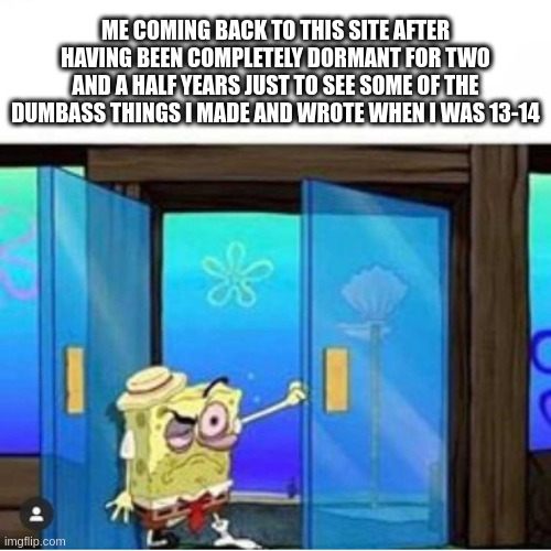 return of stekkjaurstaur | ME COMING BACK TO THIS SITE AFTER HAVING BEEN COMPLETELY DORMANT FOR TWO AND A HALF YEARS JUST TO SEE SOME OF THE DUMBASS THINGS I MADE AND WROTE WHEN I WAS 13-14 | image tagged in hungover spongebob,funny,memes,spongebob,funny memes | made w/ Imgflip meme maker