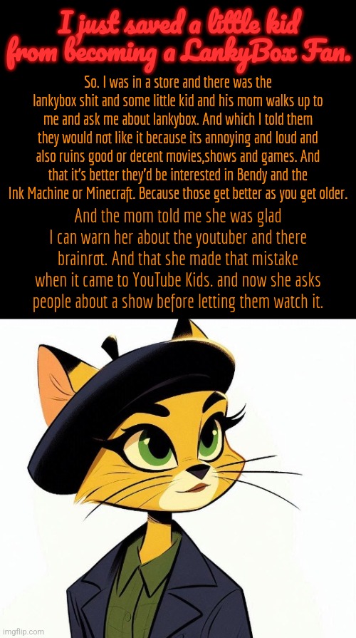 Some good news. | I just saved a little kid from becoming a LankyBox Fan. So. I was in a store and there was the lankybox shit and some little kid and his mom walks up to me and ask me about lankybox. And which I told them they would not like it because its annoying and loud and also ruins good or decent movies,shows and games. And that it's better they'd be interested in Bendy and the Ink Machine or Minecraft. Because those get better as you get older. And the mom told me she was glad I can warn her about the youtuber and there brainrot. And that she made that mistake when it came to YouTube Kids. and now she asks people about a show before letting them watch it. | image tagged in lankybox sucks,cartoon,timezone,news,movie | made w/ Imgflip meme maker