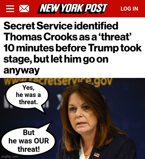How long will the USSS go on like this?! | Yes,
he was a
threat. But
he was OUR
threat! | image tagged in memes,kimberly cheatle,democrats,joe biden,trump assassination attempt,secret service | made w/ Imgflip meme maker